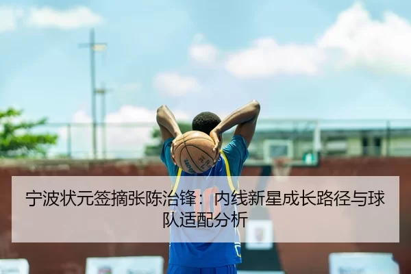 宁波状元签摘张陈治锋：内线新星成长路径与球队适配分析